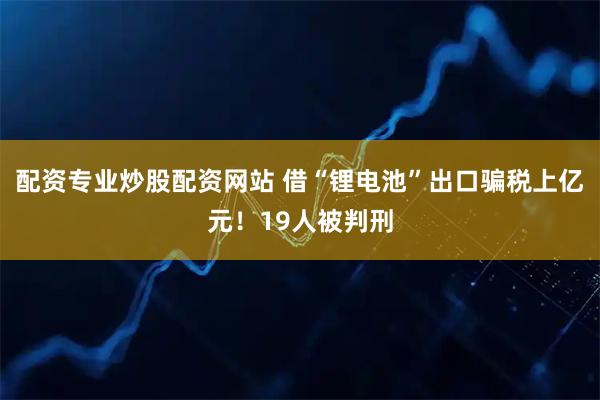 配资专业炒股配资网站 借“锂电池”出口骗税上亿元！19人被判刑