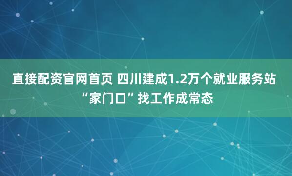 直接配资官网首页 四川建成1.2万个就业服务站 “家门口”找工作成常态