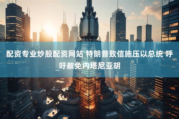 配资专业炒股配资网站 特朗普致信施压以总统 呼吁赦免内塔尼亚胡
