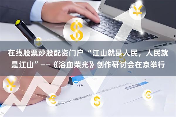 在线股票炒股配资门户 “江山就是人民，人民就是江山”——《浴血荣光》创作研讨会在京举行