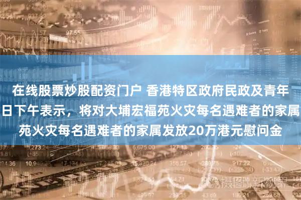 在线股票炒股配资门户 香港特区政府民政及青年事务局局长麦美娟28日下午表示，将对大埔宏福苑火灾每名遇难者的家属发放20万港元慰问金