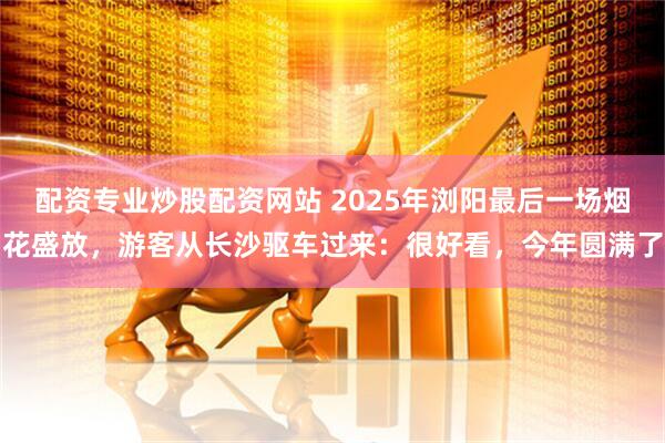 配资专业炒股配资网站 2025年浏阳最后一场烟花盛放，游客从长沙驱车过来：很好看，今年圆满了