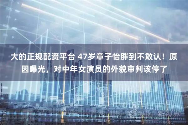 大的正规配资平台 47岁章子怡胖到不敢认！原因曝光，对中年女演员的外貌审判该停了
